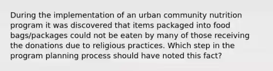 During the implementation of an urban community nutrition program it was discovered that items packaged into food bags/packages could not be eaten by many of those receiving the donations due to religious practices. Which step in the program planning process should have noted this fact?