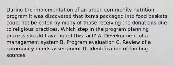 During the implementation of an urban community nutrition program it was discovered that items packaged into food baskets could not be eaten by many of those receiving the donations due to religious practices. Which step in the program planning process should have noted this fact? A. Development of a management system B. Program evaluation C. Review of a community needs assessment D. Identification of funding sources