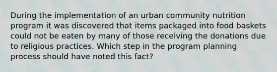 During the implementation of an urban community nutrition program it was discovered that items packaged into food baskets could not be eaten by many of those receiving the donations due to religious practices. Which step in the program planning process should have noted this fact?