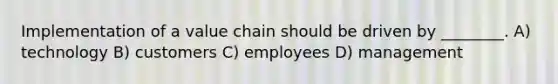 Implementation of a value chain should be driven by ________. A) technology B) customers C) employees D) management