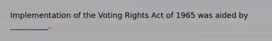 Implementation of the Voting Rights Act of 1965 was aided by __________.