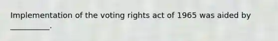 Implementation of the voting rights act of 1965 was aided by __________.