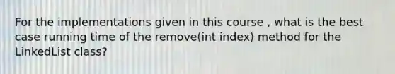 For the implementations given in this course , what is the best case running time of the remove(int index) method for the LinkedList class?