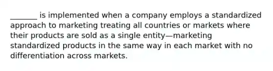 _______ is implemented when a company employs a standardized approach to marketing treating all countries or markets where their products are sold as a single entity—marketing standardized products in the same way in each market with no differentiation across markets.