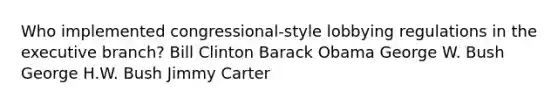 Who implemented congressional-style lobbying regulations in the executive branch? Bill Clinton Barack Obama George W. Bush George H.W. Bush Jimmy Carter