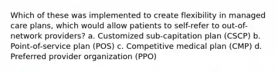 Which of these was implemented to create flexibility in managed care plans, which would allow patients to self-refer to out-of-network providers? a. Customized sub-capitation plan (CSCP) b. Point-of-service plan (POS) c. Competitive medical plan (CMP) d. Preferred provider organization (PPO)