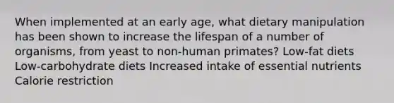 When implemented at an early age, what dietary manipulation has been shown to increase the lifespan of a number of organisms, from yeast to non-human primates? Low-fat diets Low-carbohydrate diets Increased intake of essential nutrients Calorie restriction