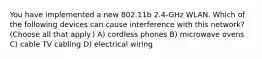 You have implemented a new 802.11b 2.4-GHz WLAN. Which of the following devices can cause interference with this network? (Choose all that apply.) A) cordless phones B) microwave ovens C) cable TV cabling D) electrical wiring