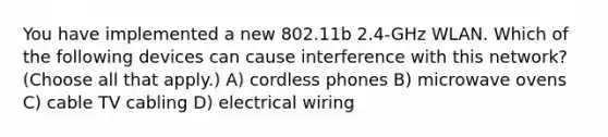 You have implemented a new 802.11b 2.4-GHz WLAN. Which of the following devices can cause interference with this network? (Choose all that apply.) A) cordless phones B) microwave ovens C) cable TV cabling D) electrical wiring