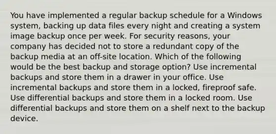 You have implemented a regular backup schedule for a Windows system, backing up data files every night and creating a system image backup once per week. For security reasons, your company has decided not to store a redundant copy of the backup media at an off-site location. Which of the following would be the best backup and storage option? Use incremental backups and store them in a drawer in your office. Use incremental backups and store them in a locked, fireproof safe. Use differential backups and store them in a locked room. Use differential backups and store them on a shelf next to the backup device.