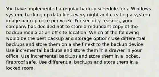 You have implemented a regular backup schedule for a Windows system, backing up data files every night and creating a system image backup once per week. For security reasons, your company has decided not to store a redundant copy of the backup media at an off-site location. Which of the following would be the best backup and storage option? Use differential backups and store them on a shelf next to the backup device. Use incremental backups and store them in a drawer in your office. Use incremental backups and store them in a locked, fireproof safe. Use differential backups and store them in a locked room.