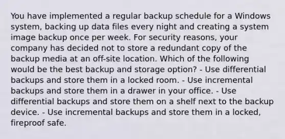 You have implemented a regular backup schedule for a Windows system, backing up data files every night and creating a system image backup once per week. For security reasons, your company has decided not to store a redundant copy of the backup media at an off-site location. Which of the following would be the best backup and storage option? - Use differential backups and store them in a locked room. - Use incremental backups and store them in a drawer in your office. - Use differential backups and store them on a shelf next to the backup device. - Use incremental backups and store them in a locked, fireproof safe.