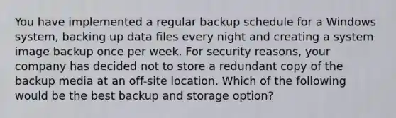 You have implemented a regular backup schedule for a Windows system, backing up data files every night and creating a system image backup once per week. For security reasons, your company has decided not to store a redundant copy of the backup media at an off-site location. Which of the following would be the best backup and storage option?