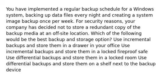 You have implemented a regular backup schedule for a Windows system, backing up data files every night and creating a system image backup once per week. For security reasons, your company has decided not to store a redundant copy of the backup media at an off-site location. Which of the following would be the best backup and storage option? Use incremental backups and store them in a drawer in your office Use incremental backups and store them in a locked fireproof safe Use differential backups and store them in a locked room Use differential backups and store them on a shelf next to the backup device