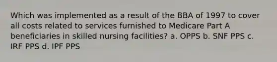 Which was implemented as a result of the BBA of 1997 to cover all costs related to services furnished to Medicare Part A beneficiaries in skilled nursing facilities? a. OPPS b. SNF PPS c. IRF PPS d. IPF PPS