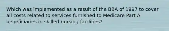 Which was implemented as a result of the BBA of 1997 to cover all costs related to services furnished to Medicare Part A beneficiaries in skilled nursing facilities?