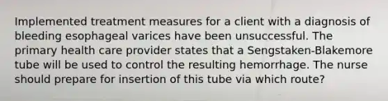 Implemented treatment measures for a client with a diagnosis of bleeding esophageal varices have been unsuccessful. The primary health care provider states that a Sengstaken-Blakemore tube will be used to control the resulting hemorrhage. The nurse should prepare for insertion of this tube via which route?