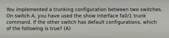 You implemented a trunking configuration between two switches. On switch A, you have used the show interface fa0/1 trunk command. If the other switch has default configurations, which of the following is true? (A)