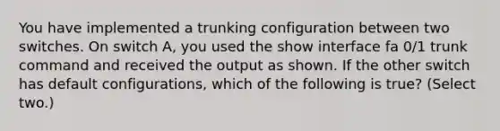 You have implemented a trunking configuration between two switches. On switch A, you used the show interface fa 0/1 trunk command and received the output as shown. If the other switch has default configurations, which of the following is true? (Select two.)