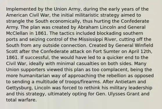 Implemented by the Union Army, during the early years of the American Civil War, the initial militaristic strategy aimed to strangle the South economically, thus hurting the Confederate Army. The plan was created by Abraham Lincoln and General McClellan in 1861. The tactics included blockading southern ports and seizing control of the Mississippi River, cutting off the South from any outside connection. Created by General Winfield Scott after the Confederate attack on Fort Sumter on April 12th, 1861. If successful, the would have led to a quicker end to the Civil War, ideally with minimal casualties on both sides. Many Union supporters viewed this plan as too complacent, being the more humanitarian way of approaching the rebellion as opposed to sending a multitude of troops/firearms. After Antietam and Gettysburg, Lincoln was forced to rethink his military leadership and this strategy, ultimately opting for Gen. Ulysses Grant and total warfare.