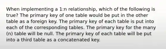 When implementing a 1:n relationship, which of the following is true? The primary key of one table would be put in the other table as a foreign key. The primary key of each table is put into each of the corresponding tables. The primary key for the many (n) table will be null. The primary key of each table will be put into a third table as a concatenated key.