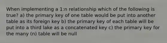 When implementing a 1:n relationship which of the following is true? a) the primary key of one table would be put into another table as its foreign key b) the primary key of each table will be put into a third lake as a concatenated key c) the primary key for the many (n) table will be null