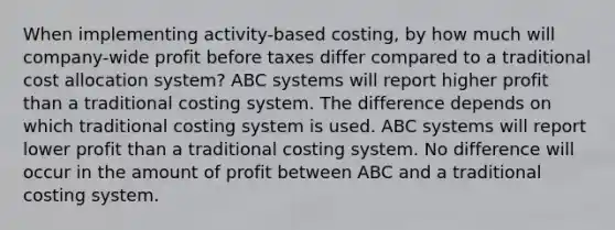 When implementing activity-based costing, by how much will company-wide profit before taxes differ compared to a traditional cost allocation system? ABC systems will report higher profit than a traditional costing system. The difference depends on which traditional costing system is used. ABC systems will report lower profit than a traditional costing system. No difference will occur in the amount of profit between ABC and a traditional costing system.