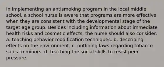 In implementing an antismoking program in the local middle school, a school nurse is aware that programs are more effective when they are consistent with the developmental stage of the target age group. Besides including information about immediate health risks and cosmetic effects, the nurse should also consider: a. teaching behavior modification techniques. b. describing effects on the environment. c. outlining laws regarding tobacco sales to minors. d. teaching the social skills to resist peer pressure.