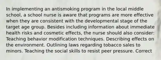 In implementing an antismoking program in the local middle school, a school nurse is aware that programs are more effective when they are consistent with the developmental stage of the target age group. Besides including information about immediate health risks and cosmetic effects, the nurse should also consider: Teaching behavior modification techniques. Describing effects on the environment. Outlining laws regarding tobacco sales to minors. Teaching the social skills to resist peer pressure. Correct