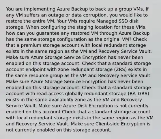 You are implementing Azure Backup to back up a group VMs. If any VM suffers an outage or data corruption, you would like to restore the entire VM. Your VMs require Managed SSD disk storage. When configuring the staging location for these VMs, how can you guarantee any restored VM through Azure Backup has the same storage configuration as the original VM? Check that a premium storage account with local redundant storage exists in the same region as the VM and Recovery Service Vault. Make sure Azure Storage Service Encryption has never been enabled on this storage account. Check that a standard storage account endpoint with zone-redundant storage (ZRS) exists in the same resource group as the VM and Recovery Service Vault. Make sure Azure Storage Service Encryption has never been enabled on this storage account. Check that a standard storage account with read-access globally redundant storage (RA_GRS) exists in the same availability zone as the VM and Recovery Service Vault. Make sure Azure Disk Encryption is not currently enabled on this account Check that a standard storage account with local redundant storage exists in the same region as the VM and Recovery Service Vault. Make sure Client-side Encryption is not currently enabled on this storage account.