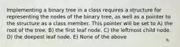 Implementing a binary tree in a class requires a structure for representing the nodes of the binary tree, as well as a pointer to the structure as a class member. This pointer will be set to A) the root of the tree. B) the first leaf node. C) the leftmost child node. D) the deepest leaf node. E) None of the above