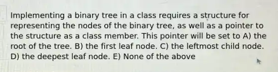 Implementing a binary tree in a class requires a structure for representing the nodes of the binary tree, as well as a pointer to the structure as a class member. This pointer will be set to A) the root of the tree. B) the first leaf node. C) the leftmost child node. D) the deepest leaf node. E) None of the above