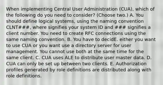 When implementing Central User Administration (CUA), which of the following do you need to consider? (Choose two.) A. You should define logical systems, using the naming convention CLNT###, where signifies your system ID and ### signifies a client number. You need to create RFC connections using the same naming convention. B. You have to decidE. either you want to use CUA or you want use a directory server for user management. You cannot use both at the same time for the same client. C. CUA uses ALE to distribute user master data. D. CUA can only be set up between two clients. E. Authorization profiles generated by role definitions are distributed along with role definitions.