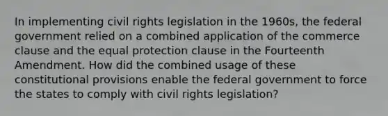 In implementing civil rights legislation in the 1960s, the federal government relied on a combined application of the commerce clause and the equal protection clause in the Fourteenth Amendment. How did the combined usage of these constitutional provisions enable the federal government to force the states to comply with civil rights legislation?