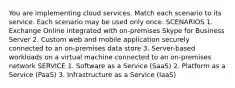 You are implementing cloud services. Match each scenario to its service. Each scenario may be used only once. SCENARIOS 1. Exchange Online integrated with on-premises Skype for Business Server 2. Custom web and mobile application securely connected to an on-premises data store 3. Server-based workloads on a virtual machine connected to an on-premises network SERVICE 1. Software as a Service (SaaS) 2. Platform as a Service (PaaS) 3. Infrastructure as a Service (IaaS)