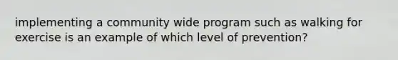 implementing a community wide program such as walking for exercise is an example of which level of prevention?