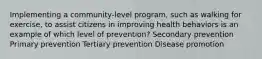 Implementing a community-level program, such as walking for exercise, to assist citizens in improving health behaviors is an example of which level of prevention? Secondary prevention Primary prevention Tertiary prevention Disease promotion