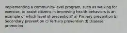 Implementing a community-level program, such as walking for exercise, to assist citizens in improving health behaviors is an example of which level of prevention? a) Primary prevention b) Secondary prevention c) Tertiary prevention d) Disease promotion