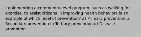 Implementing a community-level program, such as walking for exercise, to assist citizens in improving health behaviors is an example of which level of prevention? a) Primary prevention b) Secondary prevention c) Tertiary prevention d) Disease promotion