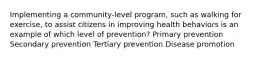 Implementing a community-level program, such as walking for exercise, to assist citizens in improving health behaviors is an example of which level of prevention? Primary prevention Secondary prevention Tertiary prevention Disease promotion