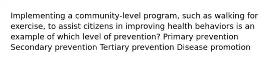 Implementing a community-level program, such as walking for exercise, to assist citizens in improving health behaviors is an example of which level of prevention? Primary prevention Secondary prevention Tertiary prevention Disease promotion