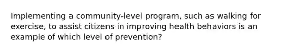 Implementing a community-level program, such as walking for exercise, to assist citizens in improving health behaviors is an example of which level of prevention?