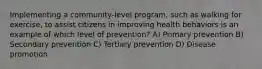 Implementing a community-level program, such as walking for exercise, to assist citizens in improving health behaviors is an example of which level of prevention? A) Primary prevention B) Secondary prevention C) Tertiary prevention D) Disease promotion