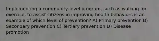 Implementing a community-level program, such as walking for exercise, to assist citizens in improving health behaviors is an example of which level of prevention? A) Primary prevention B) Secondary prevention C) Tertiary prevention D) Disease promotion