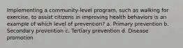 Implementing a community-level program, such as walking for exercise, to assist citizens in improving health behaviors is an example of which level of prevention? a. Primary prevention b. Secondary prevention c. Tertiary prevention d. Disease promotion