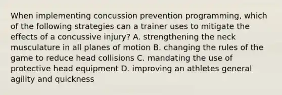 When implementing concussion prevention programming, which of the following strategies can a trainer uses to mitigate the effects of a concussive injury? A. strengthening the neck musculature in all planes of motion B. changing the rules of the game to reduce head collisions C. mandating the use of protective head equipment D. improving an athletes general agility and quickness