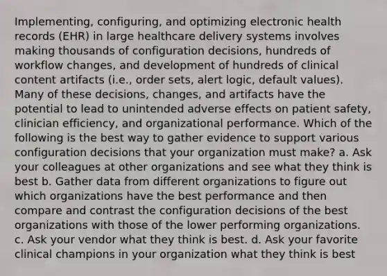 Implementing, configuring, and optimizing electronic health records (EHR) in large healthcare delivery systems involves making thousands of configuration decisions, hundreds of workflow changes, and development of hundreds of clinical content artifacts (i.e., order sets, alert logic, default values). Many of these decisions, changes, and artifacts have the potential to lead to unintended adverse effects on patient safety, clinician efficiency, and organizational performance. Which of the following is the best way to gather evidence to support various configuration decisions that your organization must make? a. Ask your colleagues at other organizations and see what they think is best b. Gather data from different organizations to figure out which organizations have the best performance and then compare and contrast the configuration decisions of the best organizations with those of the lower performing organizations. c. Ask your vendor what they think is best. d. Ask your favorite clinical champions in your organization what they think is best