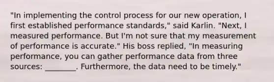 "In implementing the control process for our new operation, I first established performance standards," said Karlin. "Next, I measured performance. But I'm not sure that my measurement of performance is accurate." His boss replied, "In measuring performance, you can gather performance data from three sources: ________. Furthermore, the data need to be timely."