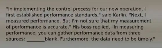 "In implementing the control process for our new operation, I first established performance standards," said Karlin. "Next, I measured performance. But I'm not sure that my measurement of performance is accurate." His boss replied, "In measuring performance, you can gather performance data from three sources: ________blank. Furthermore, the data need to be timely."