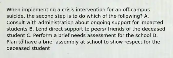 When implementing a crisis intervention for an off-campus suicide, the second step is to do which of the following? A. Consult with administration about ongoing support for impacted students B. Lend direct support to peers/ friends of the deceased student C. Perform a brief needs assessment for the school D. Plan to have a brief assembly at school to show respect for the deceased student